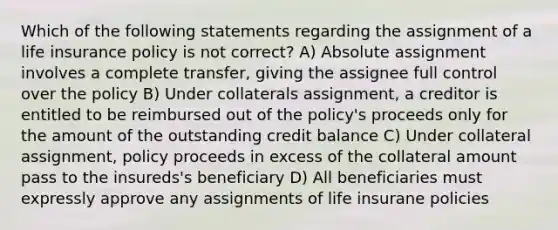 Which of the following statements regarding the assignment of a life insurance policy is not correct? A) Absolute assignment involves a complete transfer, giving the assignee full control over the policy B) Under collaterals assignment, a creditor is entitled to be reimbursed out of the policy's proceeds only for the amount of the outstanding credit balance C) Under collateral assignment, policy proceeds in excess of the collateral amount pass to the insureds's beneficiary D) All beneficiaries must expressly approve any assignments of life insurane policies