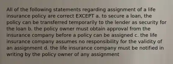 All of the following statements regarding assignment of a life insurance policy are correct EXCEPT a. to secure a loan, the policy can be transferred temporarily to the lender as security for the loan b. the policy owner must obtain approval from the insurance company before a policy can be assigned c. the life insurance company assumes no responsibility for the validity of an assignment d. the life insurance company must be notified in writing by the policy owner of any assignment