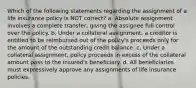 Which of the following statements regarding the assignment of a life insurance policy is NOT correct? a. Absolute assignment involves a complete transfer, giving the assignee full control over the policy. b. Under a collateral assignment, a creditor is entitled to be reimbursed out of the policy's proceeds only for the amount of the outstanding credit balance. c. Under a collateral assignment, policy proceeds in excess of the collateral amount pass to the insured's beneficiary. d. All beneficiaries must expressively approve any assignments of life insurance policies.