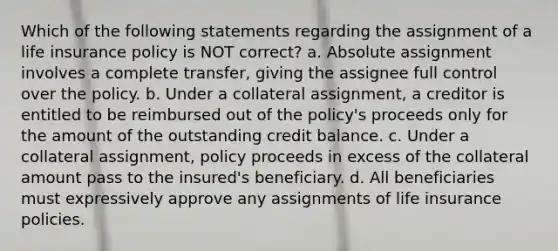 Which of the following statements regarding the assignment of a life insurance policy is NOT correct? a. Absolute assignment involves a complete transfer, giving the assignee full control over the policy. b. Under a collateral assignment, a creditor is entitled to be reimbursed out of the policy's proceeds only for the amount of the outstanding credit balance. c. Under a collateral assignment, policy proceeds in excess of the collateral amount pass to the insured's beneficiary. d. All beneficiaries must expressively approve any assignments of life insurance policies.