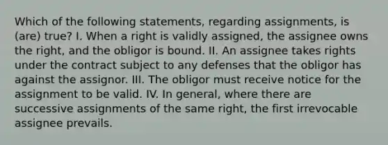 Which of the following statements, regarding assignments, is (are) true? I. When a right is validly assigned, the assignee owns the right, and the obligor is bound. II. An assignee takes rights under the contract subject to any defenses that the obligor has against the assignor. III. The obligor must receive notice for the assignment to be valid. IV. In general, where there are successive assignments of the same right, the first irrevocable assignee prevails.