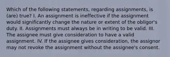 Which of the following statements, regarding assignments, is (are) true? I. An assignment is ineffective if the assignment would significantly change the nature or extent of the obligor's duty. II. Assignments must always be in writing to be valid. III. The assignee must give consideration to have a valid assignment. IV. If the assignee gives consideration, the assignor may not revoke the assignment without the assignee's consent.