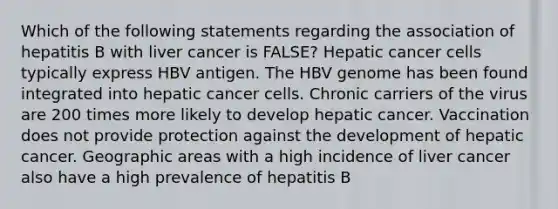 Which of the following statements regarding the association of hepatitis B with liver cancer is FALSE? Hepatic cancer cells typically express HBV antigen. The HBV genome has been found integrated into hepatic cancer cells. Chronic carriers of the virus are 200 times more likely to develop hepatic cancer. Vaccination does not provide protection against the development of hepatic cancer. Geographic areas with a high incidence of liver cancer also have a high prevalence of hepatitis B