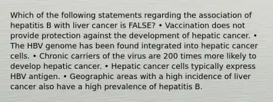 Which of the following statements regarding the association of hepatitis B with liver cancer is FALSE? • Vaccination does not provide protection against the development of hepatic cancer. • The HBV genome has been found integrated into hepatic cancer cells. • Chronic carriers of the virus are 200 times more likely to develop hepatic cancer. • Hepatic cancer cells typically express HBV antigen. • Geographic areas with a high incidence of liver cancer also have a high prevalence of hepatitis B.