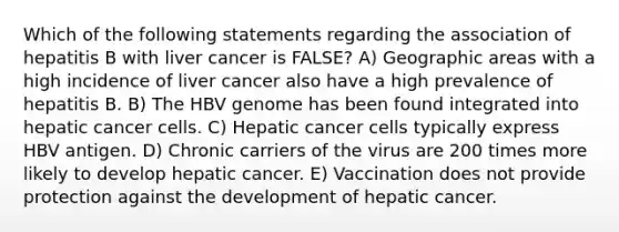 Which of the following statements regarding the association of hepatitis B with liver cancer is FALSE? A) Geographic areas with a high incidence of liver cancer also have a high prevalence of hepatitis B. B) The HBV genome has been found integrated into hepatic cancer cells. C) Hepatic cancer cells typically express HBV antigen. D) Chronic carriers of the virus are 200 times more likely to develop hepatic cancer. E) Vaccination does not provide protection against the development of hepatic cancer.