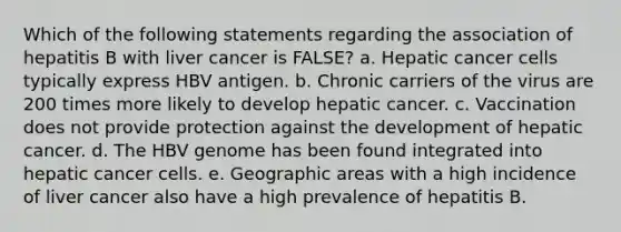 Which of the following statements regarding the association of hepatitis B with liver cancer is FALSE? a. Hepatic cancer cells typically express HBV antigen. b. Chronic carriers of the virus are 200 times more likely to develop hepatic cancer. c. Vaccination does not provide protection against the development of hepatic cancer. d. The HBV genome has been found integrated into hepatic cancer cells. e. Geographic areas with a high incidence of liver cancer also have a high prevalence of hepatitis B.