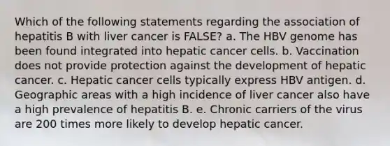 Which of the following statements regarding the association of hepatitis B with liver cancer is FALSE? a. The HBV genome has been found integrated into hepatic cancer cells. b. Vaccination does not provide protection against the development of hepatic cancer. c. Hepatic cancer cells typically express HBV antigen. d. Geographic areas with a high incidence of liver cancer also have a high prevalence of hepatitis B. e. Chronic carriers of the virus are 200 times more likely to develop hepatic cancer.