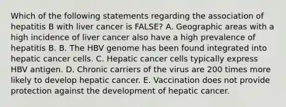 Which of the following statements regarding the association of hepatitis B with liver cancer is FALSE? A. Geographic areas with a high incidence of liver cancer also have a high prevalence of hepatitis B. B. The HBV genome has been found integrated into hepatic cancer cells. C. Hepatic cancer cells typically express HBV antigen. D. Chronic carriers of the virus are 200 times more likely to develop hepatic cancer. E. Vaccination does not provide protection against the development of hepatic cancer.