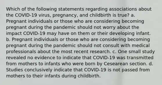 Which of the following statements regarding associations about the COVID-19 virus, pregnancy, and childbirth is true? a. Pregnant individuals or those who are considering becoming pregnant during the pandemic should not worry about the impact COVID-19 may have on them or their developing infant. b. Pregnant individuals or those who are considering becoming pregnant during the pandemic should not consult with medical professionals about the most recent research. c. One small study revealed no evidence to indicate that COVID-19 was transmitted from mothers to infants who were born by Cesearean section. d. Studies conclusively indicate that COVID-19 is not passed from mothers to their infants during childbirth.