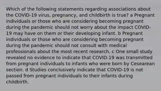 Which of the following statements regarding associations about the COVID-19 virus, pregnancy, and childbirth is true? a Pregnant individuals or those who are considering becoming pregnant during the pandemic should not worry about the impact COVID-19 may have on them or their developing infant. b Pregnant individuals or those who are considering becoming pregnant during the pandemic should not consult with medical professionals about the most recent research. c One small study revealed no evidence to indicate that COVID-19 was transmitted from pregnant individuals to infants who were born by Cesearean section. d Studies conclusively indicate that COVID-19 is not passed from pregnant individuals to their infants during childbirth.