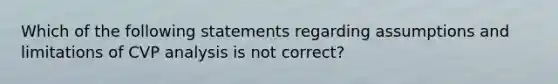 Which of the following statements regarding assumptions and limitations of CVP analysis is not correct?