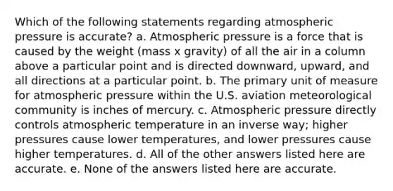 Which of the following statements regarding atmospheric pressure is accurate? a. Atmospheric pressure is a force that is caused by the weight (mass x gravity) of all the air in a column above a particular point and is directed downward, upward, and all directions at a particular point. b. The primary unit of measure for atmospheric pressure within the U.S. aviation meteorological community is inches of mercury. c. Atmospheric pressure directly controls atmospheric temperature in an inverse way; higher pressures cause lower temperatures, and lower pressures cause higher temperatures. d. All of the other answers listed here are accurate. e. None of the answers listed here are accurate.