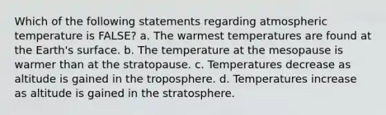 Which of the following statements regarding atmospheric temperature is FALSE? a. The warmest temperatures are found at the Earth's surface. b. The temperature at the mesopause is warmer than at the stratopause. c. Temperatures decrease as altitude is gained in the troposphere. d. Temperatures increase as altitude is gained in the stratosphere.