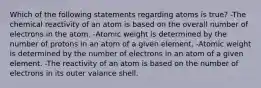 Which of the following statements regarding atoms is true? -The chemical reactivity of an atom is based on the overall number of electrons in the atom. -Atomic weight is determined by the number of protons in an atom of a given element. -Atomic weight is determined by the number of electrons in an atom of a given element. -The reactivity of an atom is based on the number of electrons in its outer valance shell.