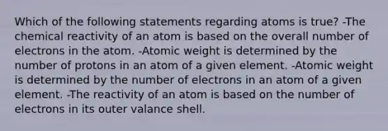 Which of the following statements regarding atoms is true? -The chemical reactivity of an atom is based on the overall number of electrons in the atom. -Atomic weight is determined by the number of protons in an atom of a given element. -Atomic weight is determined by the number of electrons in an atom of a given element. -The reactivity of an atom is based on the number of electrons in its outer valance shell.