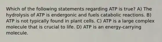 Which of the following statements regarding ATP is true? A) The hydrolysis of ATP is endergonic and fuels catabolic reactions. B) ATP is not typically found in plant cells. C) ATP is a large complex molecule that is crucial to life. D) ATP is an energy-carrying molecule.