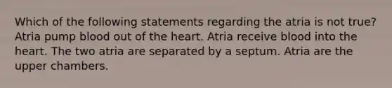 Which of the following statements regarding the atria is not true? Atria pump blood out of the heart. Atria receive blood into the heart. The two atria are separated by a septum. Atria are the upper chambers.