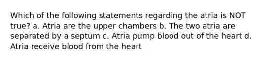 Which of the following statements regarding the atria is NOT true? a. Atria are the upper chambers b. The two atria are separated by a septum c. Atria pump blood out of the heart d. Atria receive blood from the heart