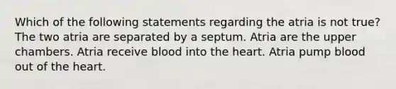 Which of the following statements regarding the atria is not true? The two atria are separated by a septum. Atria are the upper chambers. Atria receive blood into <a href='https://www.questionai.com/knowledge/kya8ocqc6o-the-heart' class='anchor-knowledge'>the heart</a>. Atria pump blood out of the heart.