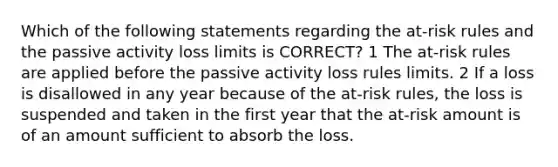 Which of the following statements regarding the at-risk rules and the passive activity loss limits is CORRECT? 1 The at-risk rules are applied before the passive activity loss rules limits. 2 If a loss is disallowed in any year because of the at-risk rules, the loss is suspended and taken in the first year that the at-risk amount is of an amount sufficient to absorb the loss.