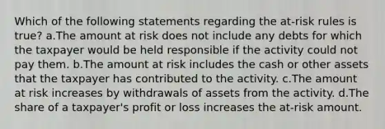 Which of the following statements regarding the at-risk rules is true? a.The amount at risk does not include any debts for which the taxpayer would be held responsible if the activity could not pay them. b.The amount at risk includes the cash or other assets that the taxpayer has contributed to the activity. c.The amount at risk increases by withdrawals of assets from the activity. d.The share of a taxpayer's profit or loss increases the at-risk amount.