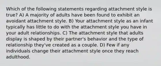 Which of the following statements regarding attachment style is true? A) A majority of adults have been found to exhibit an avoidant attachment style. B) Your attachment style as an infant typically has little to do with the attachment style you have in your adult relationships. C) The attachment style that adults display is shaped by their partner's behavior and the type of relationship they've created as a couple. D) Few if any individuals change their attachment style once they reach adulthood.