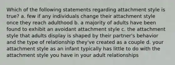 Which of the following statements regarding attachment style is true? a. few if any individuals change their attachment style once they reach adulthood b. a majority of adults have been found to exhibit an avoidant attachment style c. the attachment style that adults display is shaped by their partner's behavior and the type of relationship they've created as a couple d. your attachment style as an infant typically has little to do with the attachment style you have in your adult relationships