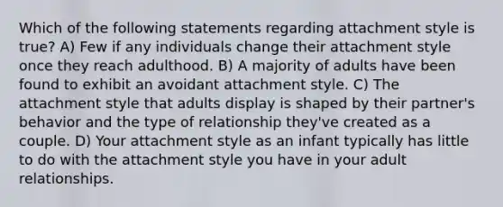 Which of the following statements regarding attachment style is true? A) Few if any individuals change their attachment style once they reach adulthood. B) A majority of adults have been found to exhibit an avoidant attachment style. C) The attachment style that adults display is shaped by their partner's behavior and the type of relationship they've created as a couple. D) Your attachment style as an infant typically has little to do with the attachment style you have in your adult relationships.