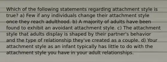 Which of the following statements regarding attachment style is true? a) Few if any individuals change their attachment style once they reach adulthood. b) A majority of adults have been found to exhibit an avoidant attachment style. c) The attachment style that adults display is shaped by their partner's behavior and the type of relationship they've created as a couple. d) Your attachment style as an infant typically has little to do with the attachment style you have in your adult relationships.