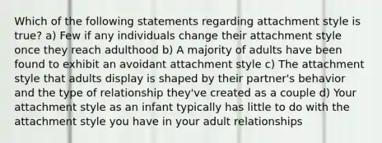 Which of the following statements regarding attachment style is true? a) Few if any individuals change their attachment style once they reach adulthood b) A majority of adults have been found to exhibit an avoidant attachment style c) The attachment style that adults display is shaped by their partner's behavior and the type of relationship they've created as a couple d) Your attachment style as an infant typically has little to do with the attachment style you have in your adult relationships