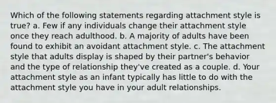 Which of the following statements regarding attachment style is true? a. Few if any individuals change their attachment style once they reach adulthood. b. A majority of adults have been found to exhibit an avoidant attachment style. c. The attachment style that adults display is shaped by their partner's behavior and the type of relationship they've created as a couple. d. Your attachment style as an infant typically has little to do with the attachment style you have in your adult relationships.