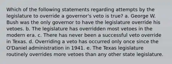 Which of the following statements regarding attempts by the legislature to override a governor's veto is true? a. George W. Bush was the only governor to have the legislature override his vetoes. b. The legislature has overridden most vetoes in the modern era. c. There has never been a successful veto override in Texas. d. Overriding a veto has occurred only once since the O'Daniel administration in 1941. e. The Texas legislature routinely overrides more vetoes than any other state legislature.