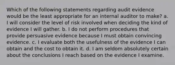 Which of the following statements regarding audit evidence would be the least appropriate for an internal auditor to make? a. I will consider the level of risk involved when deciding the kind of evidence I will gather. b. I do not perform procedures that provide persuasive evidence because I must obtain convincing evidence. c. I evaluate both the usefulness of the evidence I can obtain and the cost to obtain it. d. I am seldom absolutely certain about the conclusions I reach based on the evidence I examine.