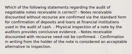 Which of the following statements regarding the audit of negotiable notes receivable is correct? - Notes receivable discounted without recourse are confirmed via the standard form for confirmation of deposits and loans at financial institutions used in the audit of cash. - Physical inspection of a note by the auditors provides conclusive evidence. - Notes receivable discounted with recourse need not be confirmed. - Confirmation in writing from the holder of the note is considered an acceptable alternative to inspection.