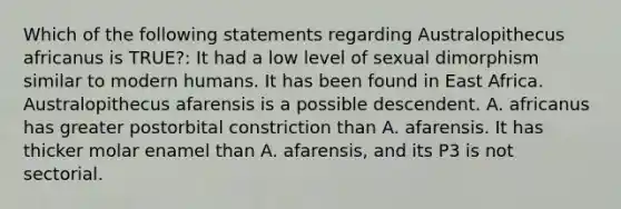 Which of the following statements regarding Australopithecus africanus is TRUE?: It had a low level of sexual dimorphism similar to modern humans. It has been found in East Africa. Australopithecus afarensis is a possible descendent. A. africanus has greater postorbital constriction than A. afarensis. It has thicker molar enamel than A. afarensis, and its P3 is not sectorial.