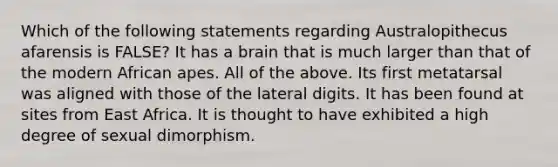 Which of the following statements regarding Australopithecus afarensis is FALSE? It has a brain that is much larger than that of the modern African apes. All of the above. Its first metatarsal was aligned with those of the lateral digits. It has been found at sites from East Africa. It is thought to have exhibited a high degree of sexual dimorphism.