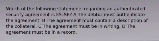 Which of the following statements regarding an authenticated security agreement is FALSE? A The debtor must authenticate the agreement. B The agreement must contain a description of the collateral. C The agreement must be in writing. D The agreement must be in a record.