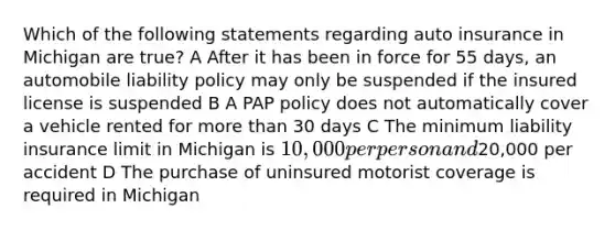 Which of the following statements regarding auto insurance in Michigan are true? A After it has been in force for 55 days, an automobile liability policy may only be suspended if the insured license is suspended B A PAP policy does not automatically cover a vehicle rented for more than 30 days C The minimum liability insurance limit in Michigan is 10,000 per person and20,000 per accident D The purchase of uninsured motorist coverage is required in Michigan