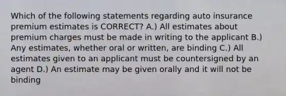 Which of the following statements regarding auto insurance premium estimates is CORRECT? A.) All estimates about premium charges must be made in writing to the applicant B.) Any estimates, whether oral or written, are binding C.) All estimates given to an applicant must be countersigned by an agent D.) An estimate may be given orally and it will not be binding