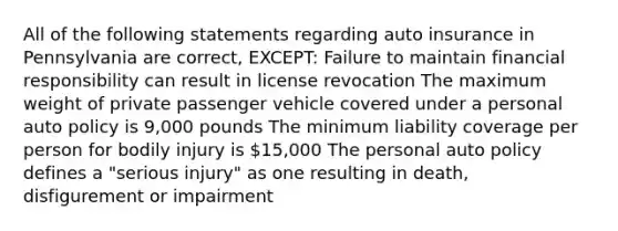 All of the following statements regarding auto insurance in Pennsylvania are correct, EXCEPT: Failure to maintain financial responsibility can result in license revocation The maximum weight of private passenger vehicle covered under a personal auto policy is 9,000 pounds The minimum liability coverage per person for bodily injury is 15,000 The personal auto policy defines a "serious injury" as one resulting in death, disfigurement or impairment