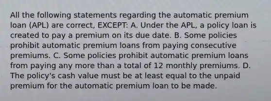 All the following statements regarding the automatic premium loan (APL) are correct, EXCEPT: A. Under the APL, a policy loan is created to pay a premium on its due date. B. Some policies prohibit automatic premium loans from paying consecutive premiums. C. Some policies prohibit automatic premium loans from paying any <a href='https://www.questionai.com/knowledge/keWHlEPx42-more-than' class='anchor-knowledge'>more than</a> a total of 12 monthly premiums. D. The policy's cash value must be at least equal to the unpaid premium for the automatic premium loan to be made.