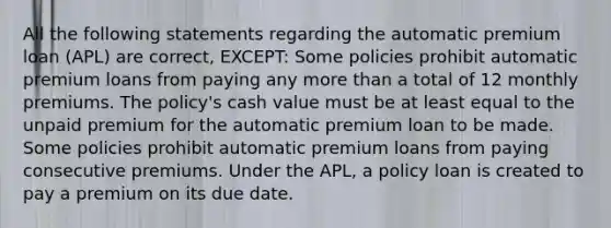 All the following statements regarding the automatic premium loan (APL) are correct, EXCEPT: Some policies prohibit automatic premium loans from paying any more than a total of 12 monthly premiums. The policy's cash value must be at least equal to the unpaid premium for the automatic premium loan to be made. Some policies prohibit automatic premium loans from paying consecutive premiums. Under the APL, a policy loan is created to pay a premium on its due date.