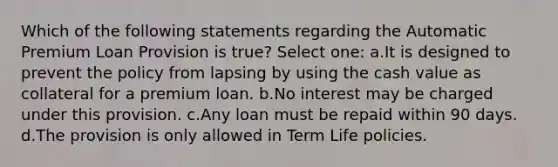 Which of the following statements regarding the Automatic Premium Loan Provision is true? Select one: a.It is designed to prevent the policy from lapsing by using the cash value as collateral for a premium loan. b.No interest may be charged under this provision. c.Any loan must be repaid within 90 days. d.The provision is only allowed in Term Life policies.