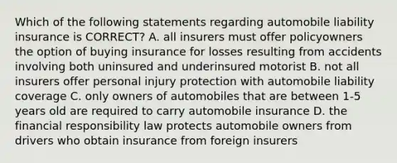 Which of the following statements regarding automobile liability insurance is CORRECT? A. all insurers must offer policyowners the option of buying insurance for losses resulting from accidents involving both uninsured and underinsured motorist B. not all insurers offer personal injury protection with automobile liability coverage C. only owners of automobiles that are between 1-5 years old are required to carry automobile insurance D. the financial responsibility law protects automobile owners from drivers who obtain insurance from foreign insurers