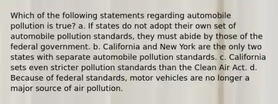 Which of the following statements regarding automobile pollution is true? a. If states do not adopt their own set of automobile pollution standards, they must abide by those of the federal government. b. California and New York are the only two states with separate automobile pollution standards. c. California sets even stricter pollution standards than the Clean Air Act. d. Because of federal standards, motor vehicles are no longer a major source of air pollution.