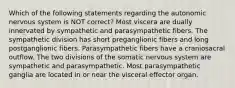 Which of the following statements regarding the autonomic nervous system is NOT correct? Most viscera are dually innervated by sympathetic and parasympathetic fibers. The sympathetic division has short preganglionic fibers and long postganglionic fibers. Parasympathetic fibers have a craniosacral outflow. The two divisions of the somatic nervous system are sympathetic and parasympathetic. Most parasympathetic ganglia are located in or near the visceral effector organ.