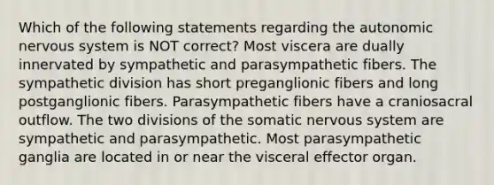 Which of the following statements regarding the autonomic nervous system is NOT correct? Most viscera are dually innervated by sympathetic and parasympathetic fibers. The sympathetic division has short preganglionic fibers and long postganglionic fibers. Parasympathetic fibers have a craniosacral outflow. The two divisions of the somatic nervous system are sympathetic and parasympathetic. Most parasympathetic ganglia are located in or near the visceral effector organ.