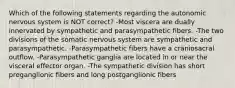 Which of the following statements regarding the autonomic nervous system is NOT correct? -Most viscera are dually innervated by sympathetic and parasympathetic fibers. -The two divisions of the somatic nervous system are sympathetic and parasympathetic. -Parasympathetic fibers have a craniosacral outflow. -Parasympathetic ganglia are located in or near the visceral effector organ. -The sympathetic division has short preganglionic fibers and long postganglionic fibers