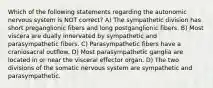 Which of the following statements regarding the autonomic nervous system is NOT correct? A) The sympathetic division has short preganglionic fibers and long postganglionic fibers. B) Most viscera are dually innervated by sympathetic and parasympathetic fibers. C) Parasympathetic fibers have a craniosacral outflow. D) Most parasympathetic ganglia are located in or near the visceral effector organ. D) The two divisions of the somatic nervous system are sympathetic and parasympathetic.