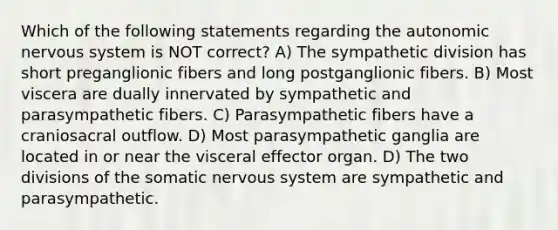 Which of the following statements regarding the autonomic nervous system is NOT correct? A) The sympathetic division has short preganglionic fibers and long postganglionic fibers. B) Most viscera are dually innervated by sympathetic and parasympathetic fibers. C) Parasympathetic fibers have a craniosacral outflow. D) Most parasympathetic ganglia are located in or near the visceral effector organ. D) The two divisions of the somatic nervous system are sympathetic and parasympathetic.